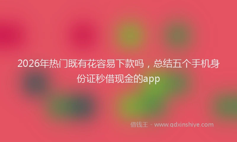 2026年热门既有花容易下款吗，总结五个手机身份证秒借现金的app