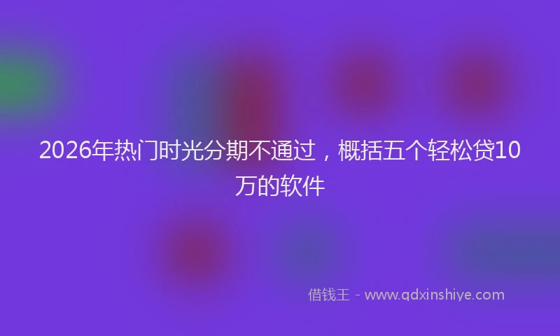 2026年热门时光分期不通过，概括五个轻松贷10万的软件