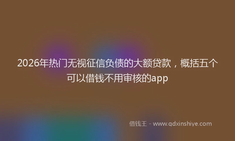 2026年热门无视征信负债的大额贷款，概括五个可以借钱不用审核的app