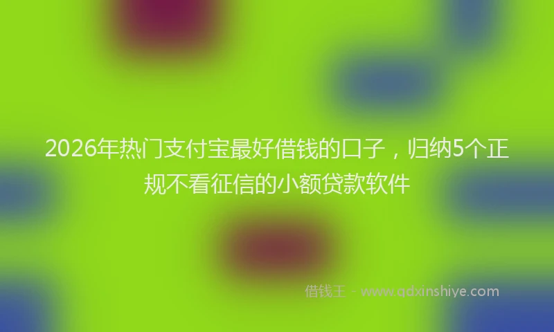 2026年热门支付宝最好借钱的口子，归纳5个正规不看征信的小额贷款软件