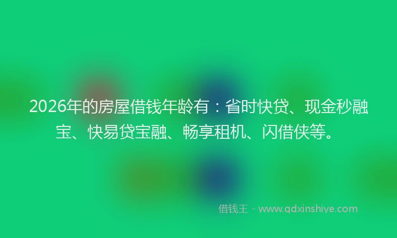 2026年的房屋借钱年龄有：省时快贷、现金秒融宝、快易贷宝融、畅享租机、闪借侠等。
