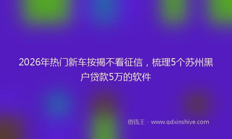 2026年热门新车按揭不看征信，梳理5个苏州黑户贷款5万的软件