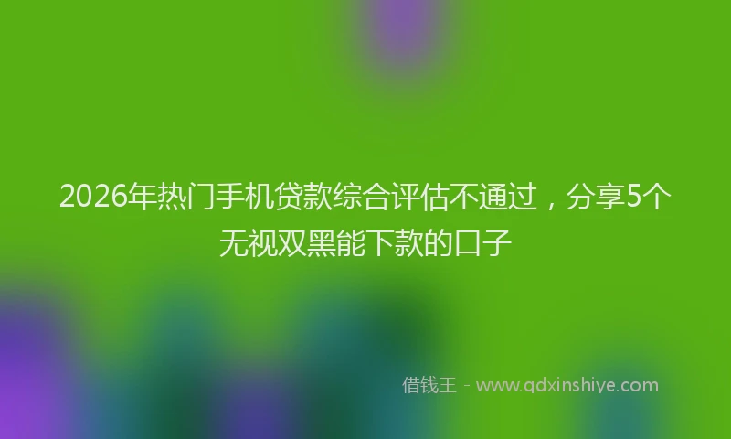 2026年热门手机贷款综合评估不通过，分享5个无视双黑能下款的口子