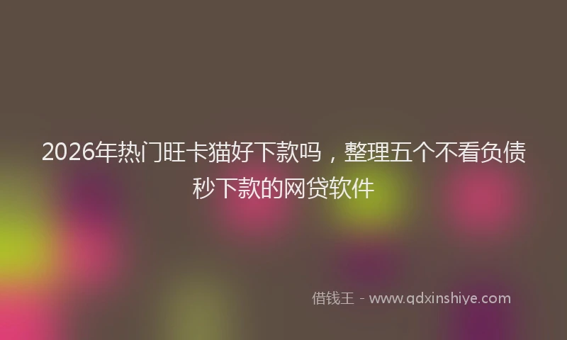 2026年热门旺卡猫好下款吗，整理五个不看负债秒下款的网贷软件