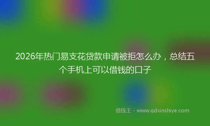 2026年热门易支花贷款申请被拒怎么办，总结五个手机上可以借钱的口子