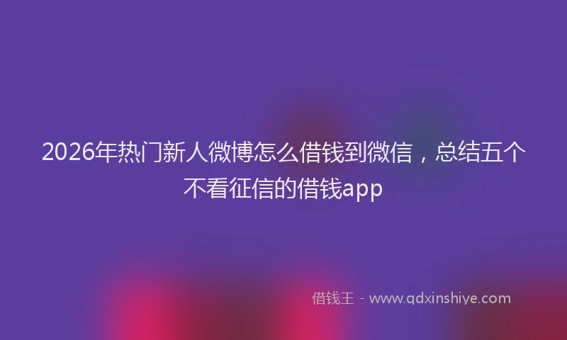 2026年热门新人微博怎么借钱到微信，总结五个不看征信的借钱app