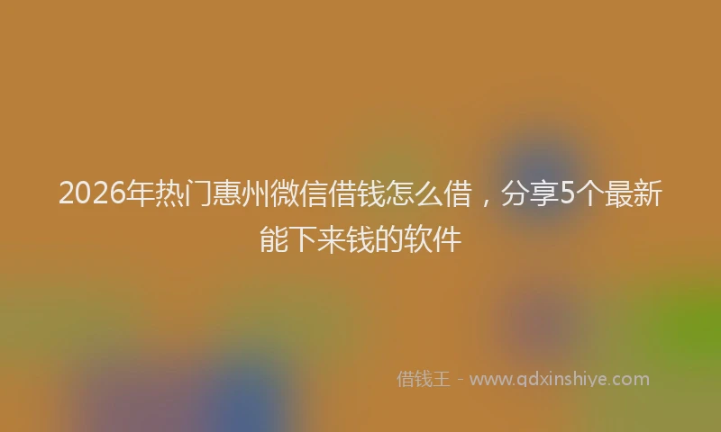 2026年热门惠州微信借钱怎么借，分享5个最新能下来钱的软件