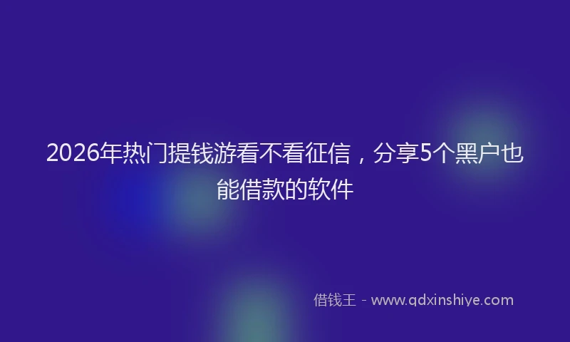 2026年热门提钱游看不看征信，分享5个黑户也能借款的软件