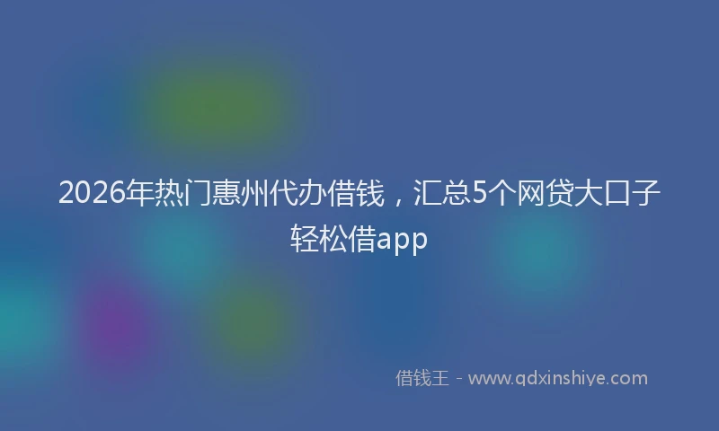 2026年热门惠州代办借钱，汇总5个网贷大口子轻松借app