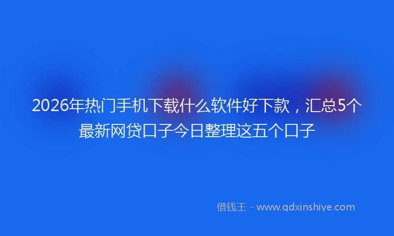 2026年热门手机下载什么软件好下款，汇总5个最新网贷口子今日整理这五个口子