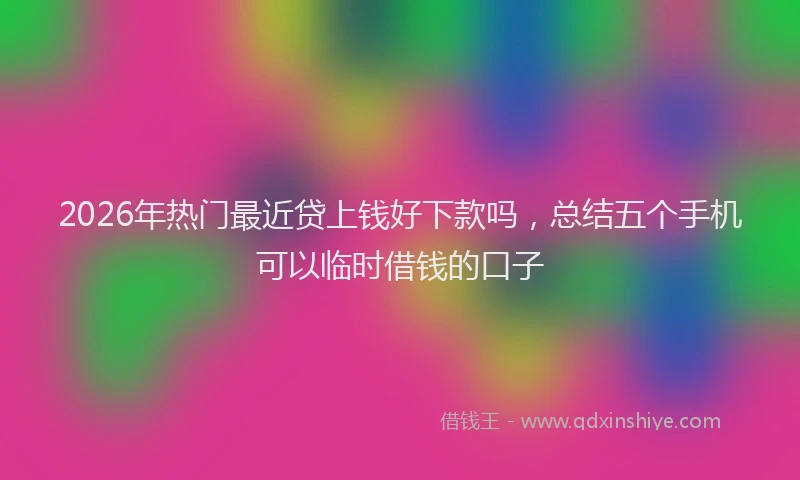 2026年热门最近贷上钱好下款吗，总结五个手机可以临时借钱的口子