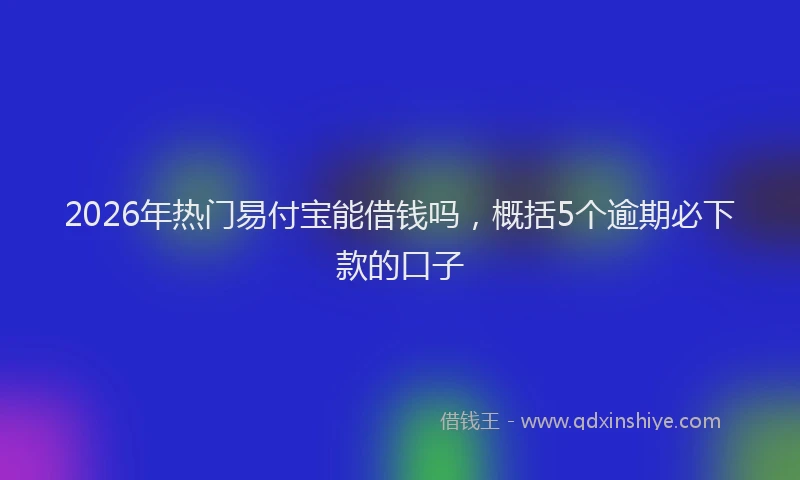 2026年热门易付宝能借钱吗，概括5个逾期必下款的口子