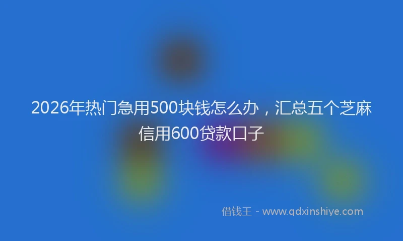 2026年热门急用500块钱怎么办，汇总五个芝麻信用600贷款口子