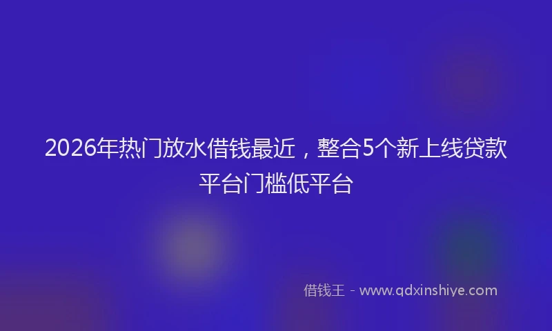 2026年热门放水借钱最近，整合5个新上线贷款平台门槛低平台