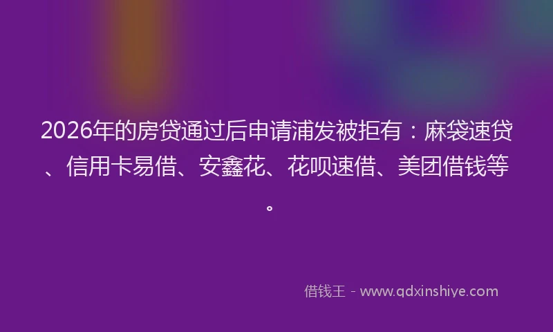2026年的房贷通过后申请浦发被拒有：麻袋速贷、信用卡易借、安鑫花、花呗速借、美团借钱等。