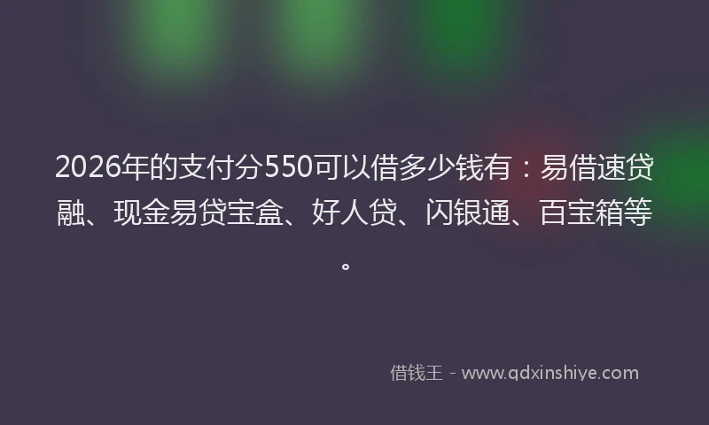 2026年的支付分550可以借多少钱有：易借速贷融、现金易贷宝盒、好人贷、闪银通、百宝箱等。