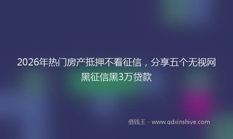 2026年热门房产抵押不看征信,分享五个无视网黑征信黑3万贷款