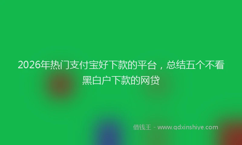 2026年热门支付宝好下款的平台,总结五个不看黑白户下款的网贷