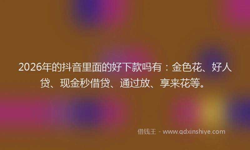 2026年的抖音里面的好下款吗有:金色花、好人贷、现金秒借贷、通过放、享来花等。
