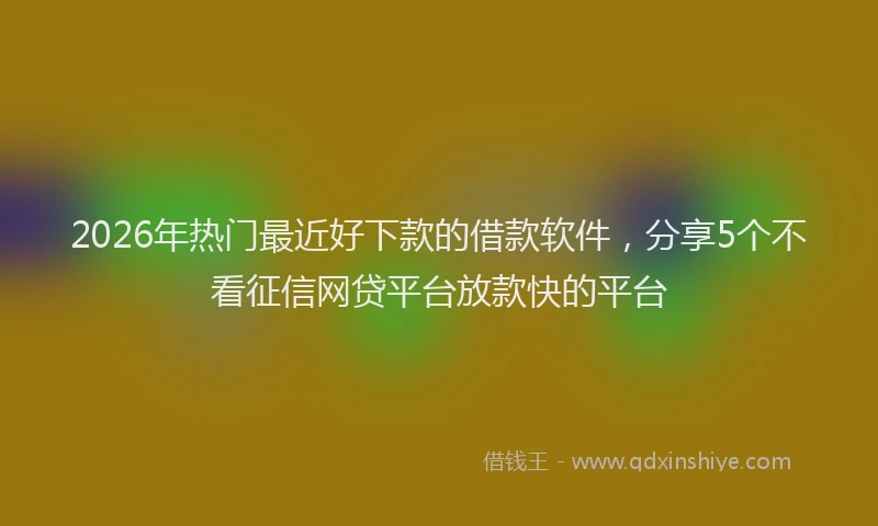2026年热门最近好下款的借款软件，分享5个不看征信网贷平台放款快的平台