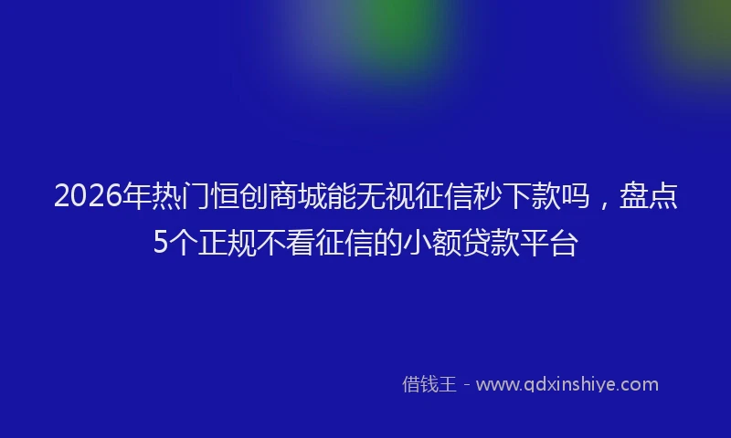 2026年热门恒创商城能无视征信秒下款吗，盘点5个正规不看征信的小额贷款平台