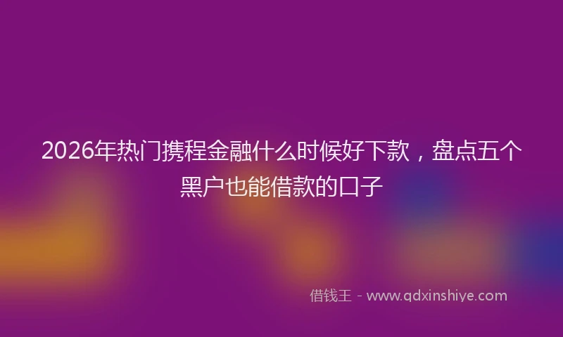 2026年热门携程金融什么时候好下款,盘点五个黑户也能借款的口子