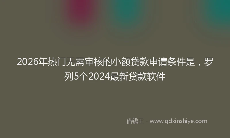 2026年热门无需审核的小额贷款申请条件是，罗列5个2024最新贷款软件