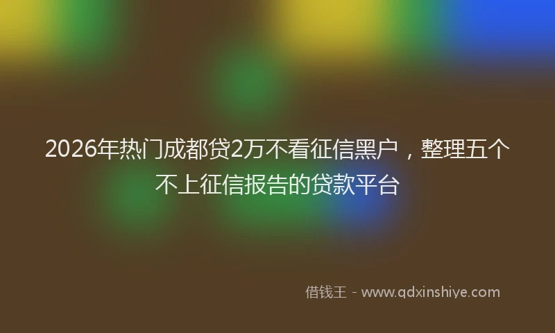 2026年热门成都贷2万不看征信黑户，整理五个不上征信报告的贷款平台