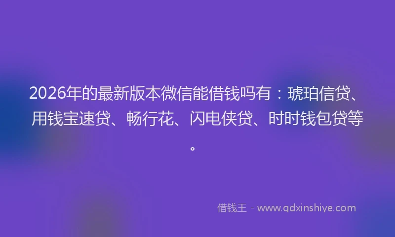 2026年的最新版本微信能借钱吗有：琥珀信贷、用钱宝速贷、畅行花、闪电侠贷、时时钱包贷等。
