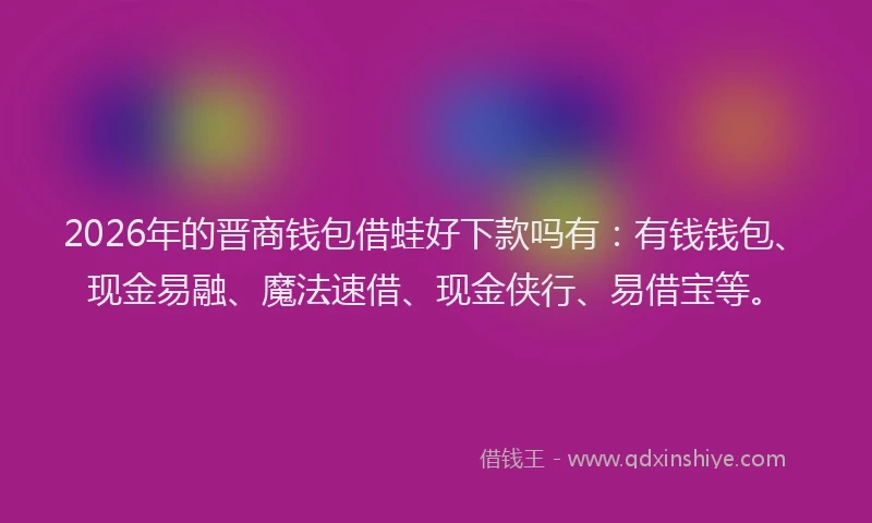 2026年的晋商钱包借蛙好下款吗有：有钱钱包、现金易融、魔法速借、现金侠行、易借宝等。
