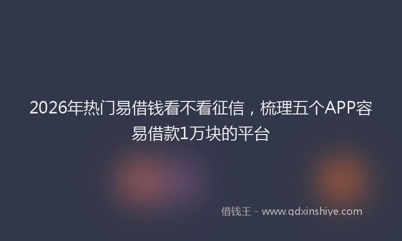 2026年热门易借钱看不看征信，梳理五个APP容易借款1万块的平台