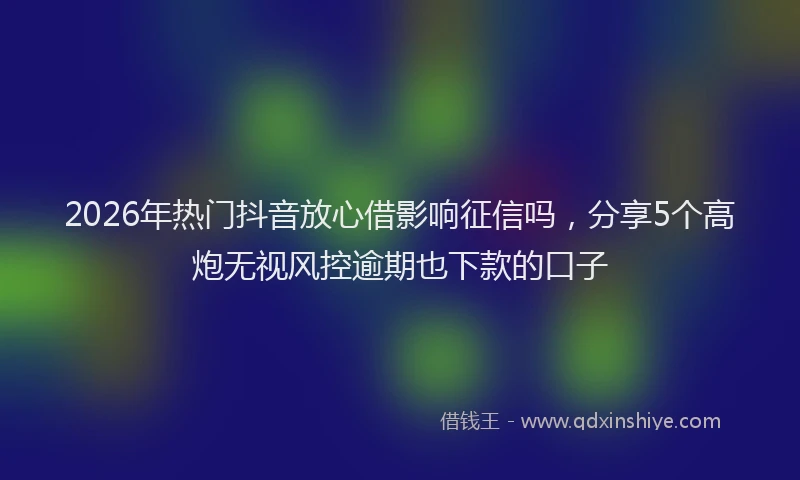 2026年热门抖音放心借影响征信吗，分享5个高炮无视风控逾期也下款的口子