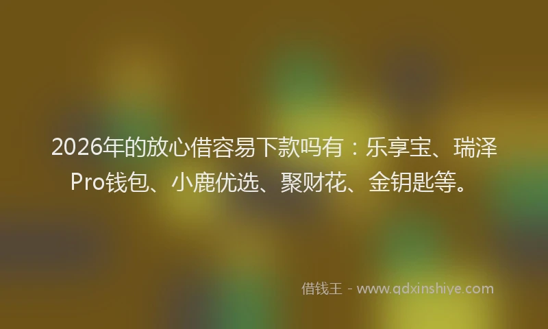 2026年的放心借容易下款吗有：乐享宝、瑞泽Pro钱包、小鹿优选、聚财花、金钥匙等。