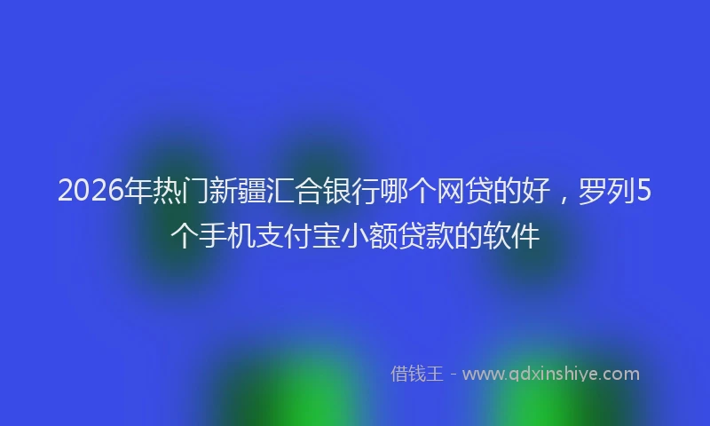 2026年热门新疆汇合银行哪个网贷的好，罗列5个手机支付宝小额贷款的软件
