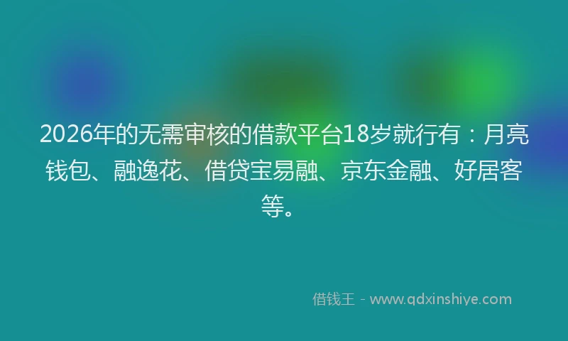 2026年的无需审核的借款平台18岁就行有：月亮钱包、融逸花、借贷宝易融、京东金融、好居客等。