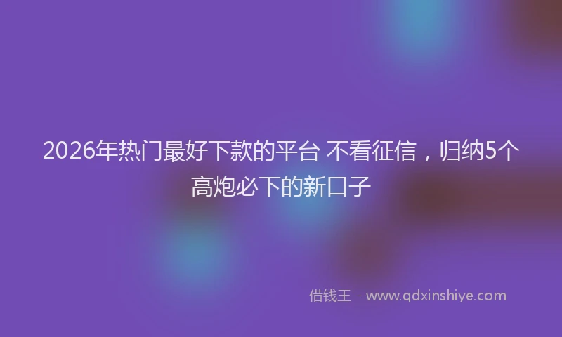 2026年热门最好下款的平台 不看征信，归纳5个高炮必下的新口子