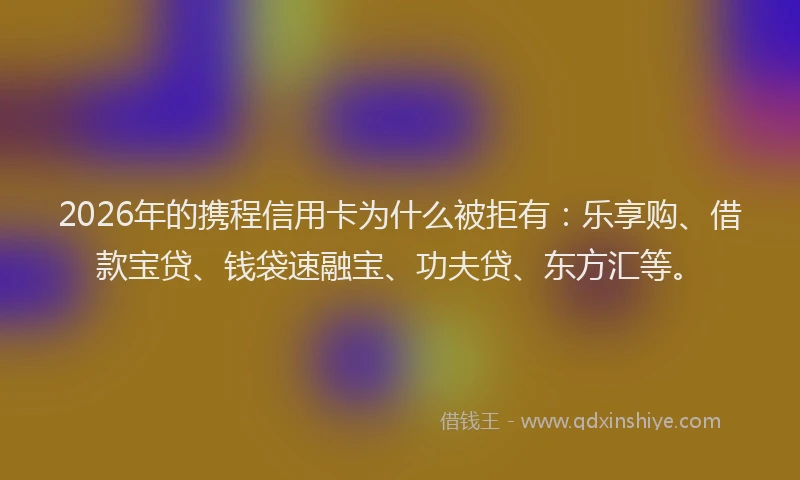 2026年的携程信用卡为什么被拒有：乐享购、借款宝贷、钱袋速融宝、功夫贷、东方汇等。