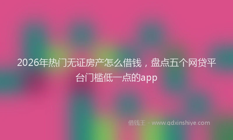 2026年热门无证房产怎么借钱，盘点五个网贷平台门槛低一点的app