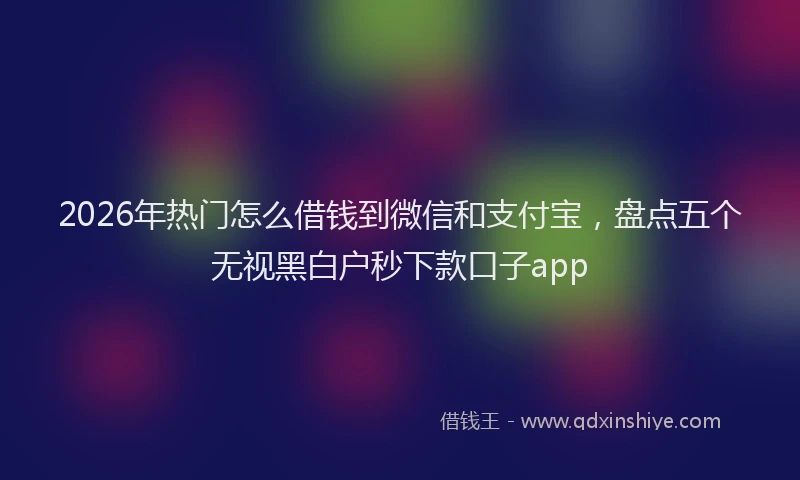 2026年热门怎么借钱到微信和支付宝,盘点五个无视黑白户秒下款口子app