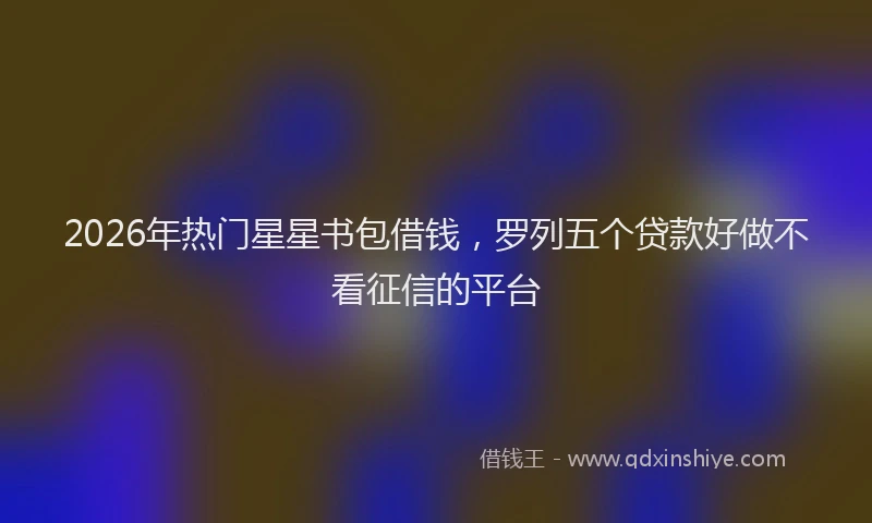 2026年热门星星书包借钱，罗列五个贷款好做不看征信的平台