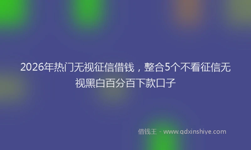 2026年热门无视征信借钱，整合5个不看征信无视黑白百分百下款口子