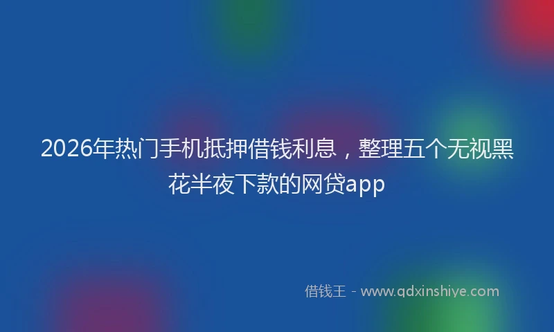 2026年热门手机抵押借钱利息，整理五个无视黑花半夜下款的网贷app