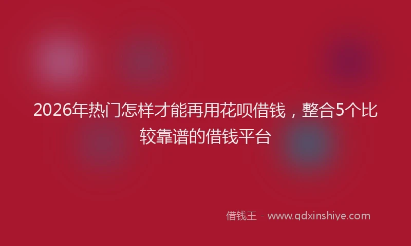 2026年热门怎样才能再用花呗借钱，整合5个比较靠谱的借钱平台