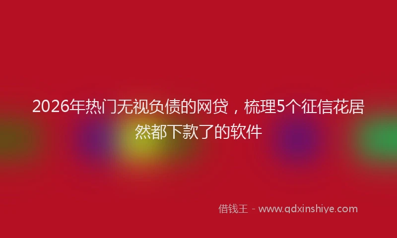 2026年热门无视负债的网贷，梳理5个征信花居然都下款了的软件
