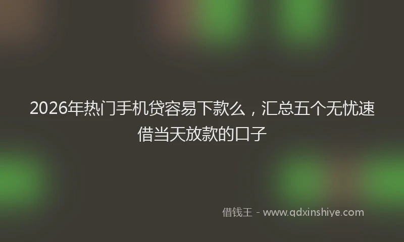 2026年热门手机贷容易下款么，汇总五个无忧速借当天放款的口子