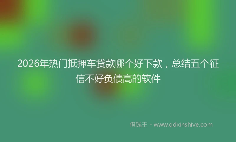 2026年热门抵押车贷款哪个好下款，总结五个征信不好负债高的软件