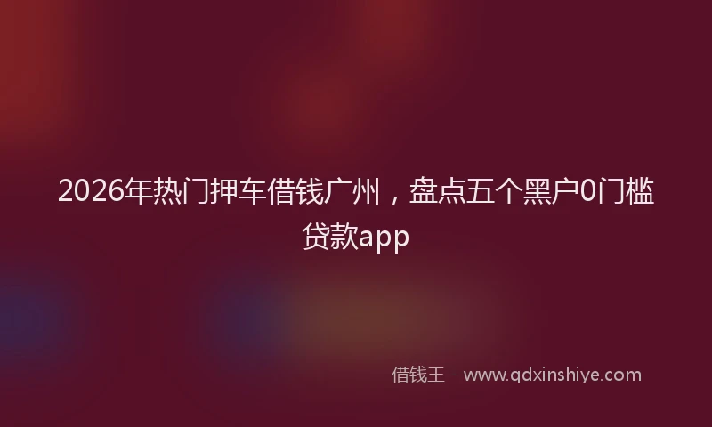 2026年热门押车借钱广州，盘点五个黑户0门槛贷款app