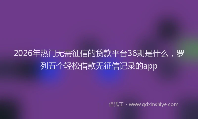 2026年热门无需征信的贷款平台36期是什么，罗列五个轻松借款无征信记录的app