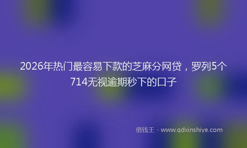 2026年热门最容易下款的芝麻分网贷，罗列5个714无视逾期秒下的口子