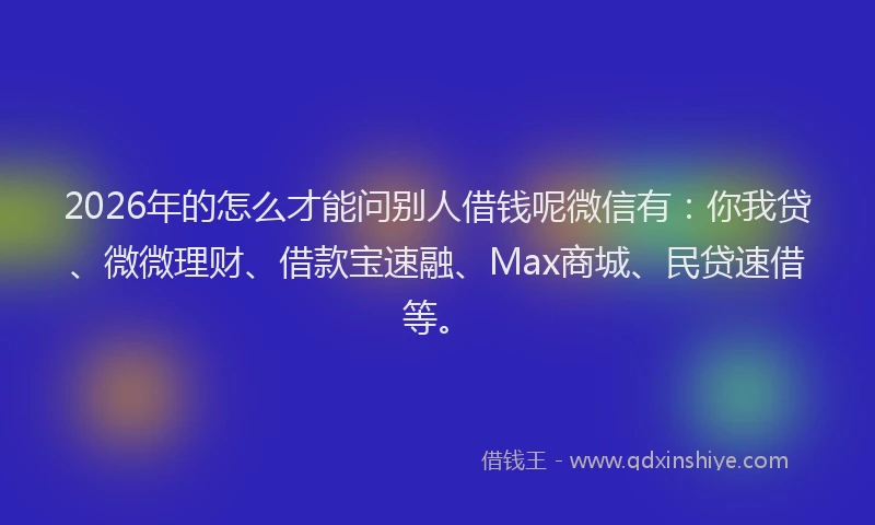 2026年的怎么才能问别人借钱呢微信有：你我贷、微微理财、借款宝速融、Max商城、民贷速借等。